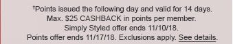 †Points issued the following day and valid for 14 days. Max. $25 CASHBACK in points per member. Simply Styled offer ends 11/10/18. Points offer ends 11/17/18. Exclusions apply. See details.