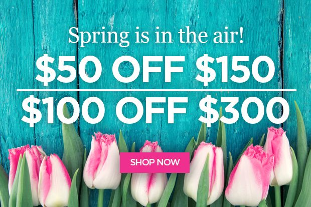 Spring is in the air! Choose $50 or $100 off your purchase!