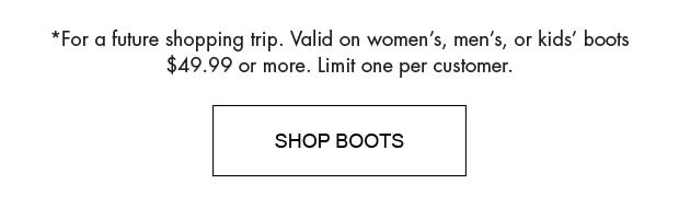 *FOR A FUTURE SHOPPING TRIP. VALID ON WOMEN'S, MEN'S, OR KIDS' BOOTS $49.99 OR MORE. LIMIT ONE PER CUSTOMER.| SHOP BOOTS |