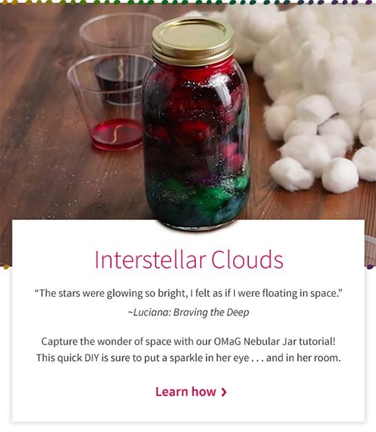 Interstellar Clouds “The stars were glowing so bright, I felt as if I were floating in space.” ~Luciana: Braving the Deep Capture the wonder of space with our OMaG Nebular Jar tutorial! This quick DIY is sure to put a sparkle in her eye...and in her room. Learn how