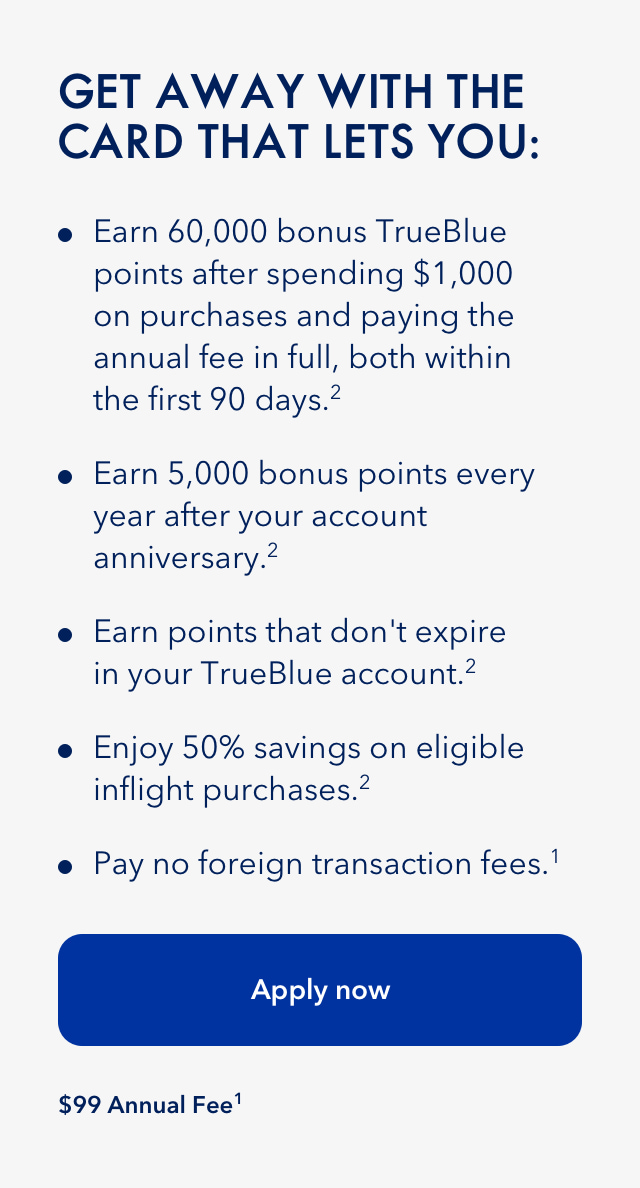 Get away with the card that lets you do the following: Earn 60,000 bonus TrueBlue points after spending $1,000 on purchases and paying the annual fee in full, both within the first 90 days.(2) Earn 5,000 bonus points every year after your account anniversary.(2) Earn points that don't expire in your TrueBlue account.(2) Enjoy 50% savings on eligible inflight purchases.(2) Pay no foreign transaction fees.(1) Click here to apply now. $99 Annual Fee.(1)