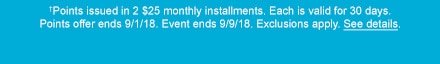 †Points issued in 2 $25 monthly installments. Each is valid for 30 days. Points offer ends 9/1/18. Event ends 9/9/18. Exclusions apply. See details.