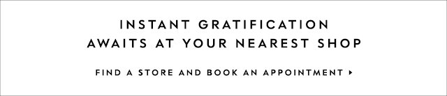 instant gratification awaits at your nearest shop. FIND A STORE AND BOOK AN APPOINTMENT.