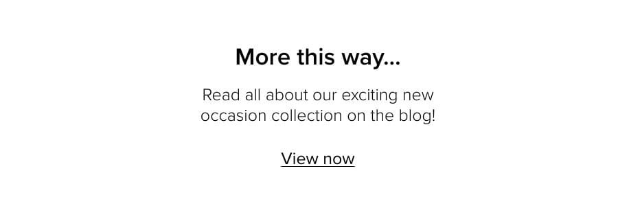More this way… Read all about our exciting new occasion collection on the blog! View now