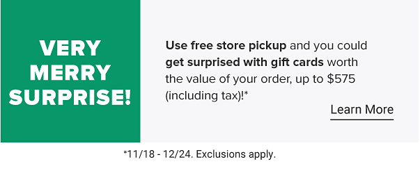 Use free store pickup and you could get surprised with gift cards worth the value of your order, up to $575 (including tax) 11/18-12/24. Exclusions apply.