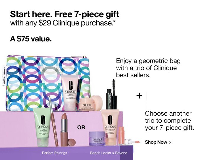 Start here. Free 7-piece gift with any $29 Clinique purchase.* A $75 value. Enjoy a geometric bag with a trio of Clinique best sellers. + Choose another trio to complete your 7-piece gift. Perfect Pairings or Beach Looks & Beyond. Shop Now >