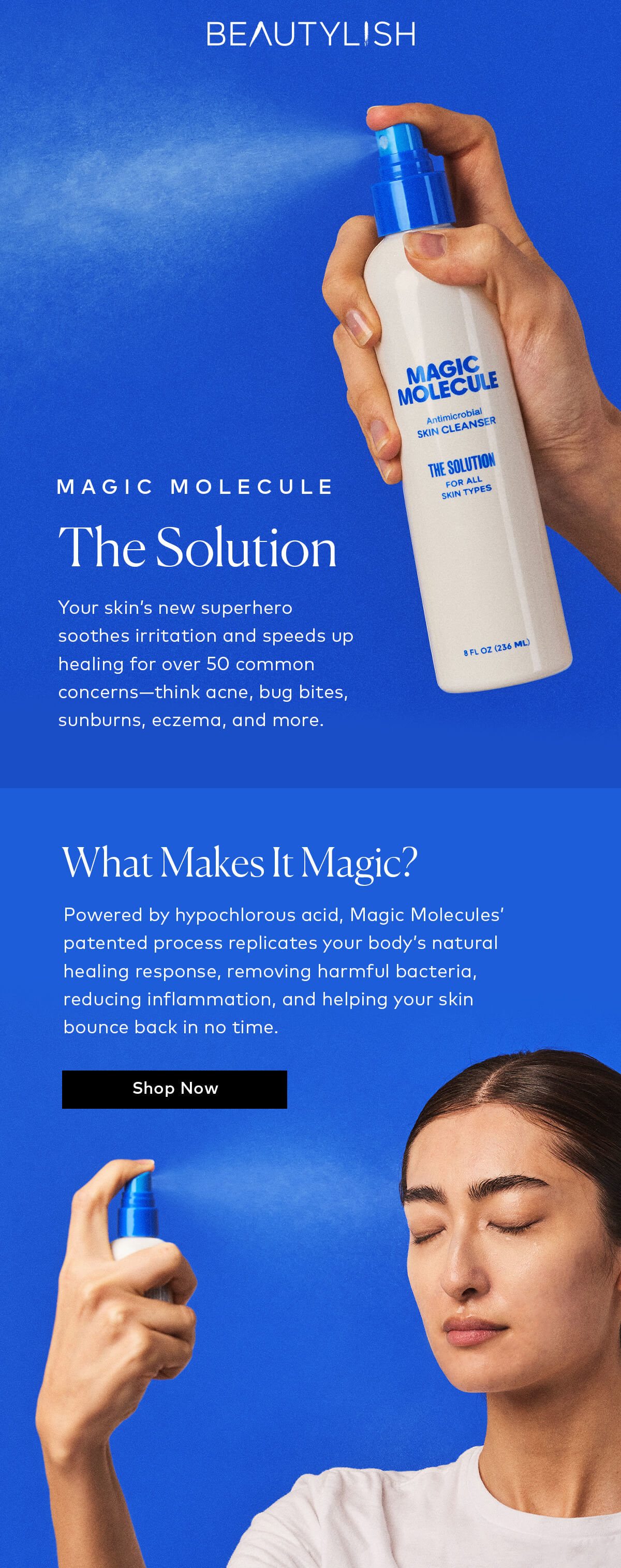 Powered by hypochlorous acid, Magic Molecules’ patented process replicates your body’s natural healing response, removing harmful bacteria, reducing inflammation, and helping your skin bounce back in no time. Shop The Solution at Beautylish.com and try it for yourself!