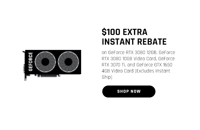 $100 EXTRA INSTANT REBATE on GeForce RTX 3080 12GB, GeForce RTX 3080 10GB Video Card, GeForce RTX 3070 Ti, and GeForce GTX 1650 4GB Video Card [Excludes Instant Ship]