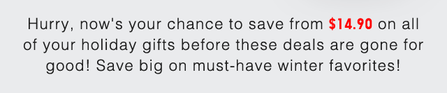 SUB - HURRY, NOW'S YOUR CHANCE TO SAVE FROM $14.90 ON ALL OF YOUR HOLIDAY GIFTS BEFORE THESE DEALS ARE GONE FOR GOOD!