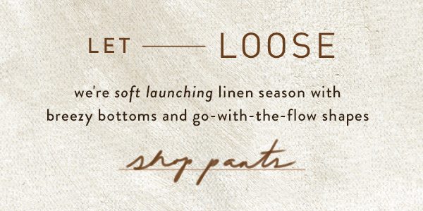 let loose we're soft launching linen season with breezy bottoms and go with the flow shapes. shop pants.