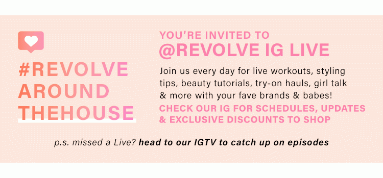 #REVOLVEAROUNDTHEHOUSE. YOU'RE INVITED TO @REVOLVE IG LIVE. Join us every day for live workouts, styling tips, beauty tutorials, try-on hauls, girl talk & more with your fave brands & babes! Check our IG for schedules, updates & exclusive discounts to shop. p.s. missed a Live? head to our IGTV to catch up on episodes