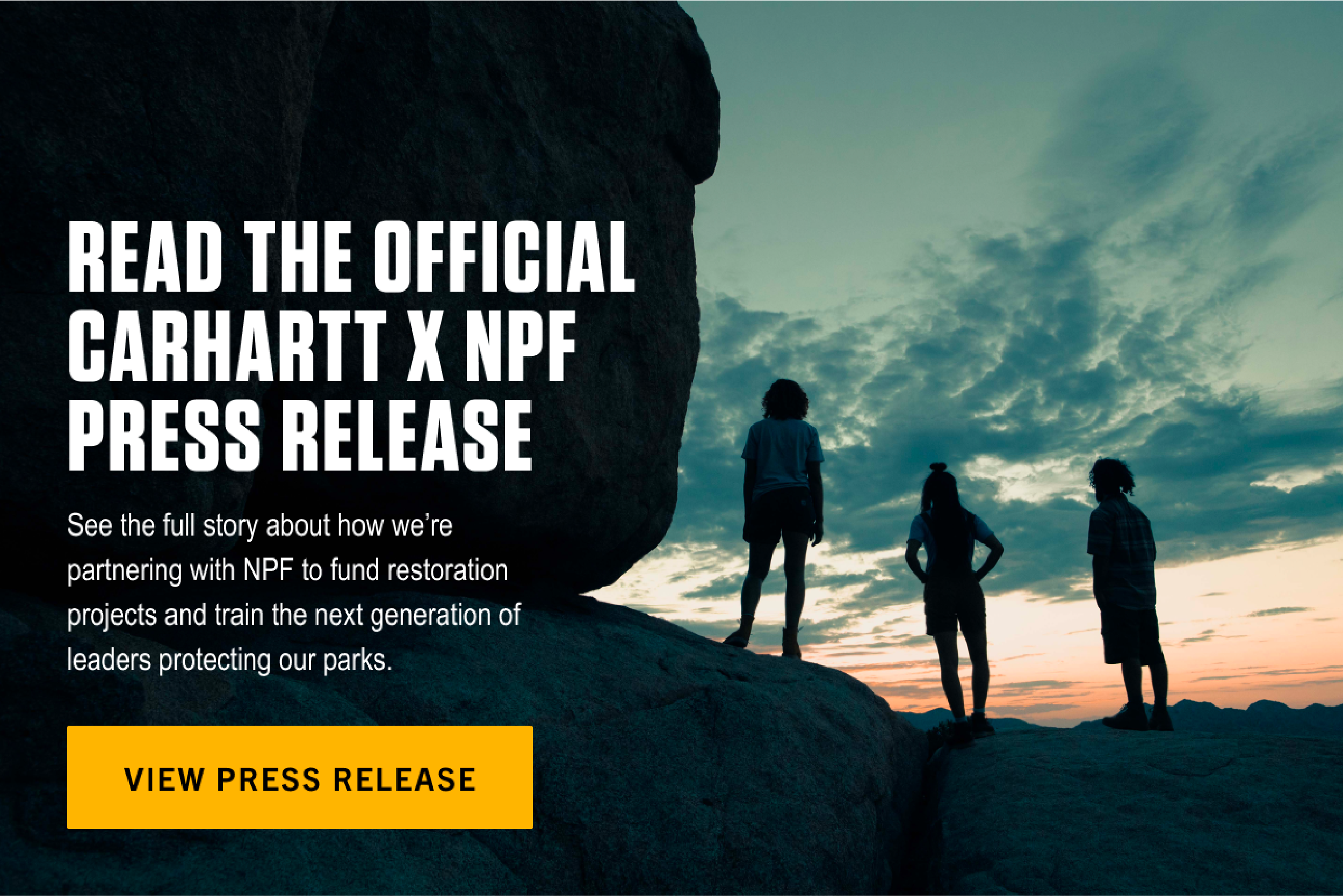 READ THE OFFICIAL CARHARTT x NPF PRESS RELEASE. See the full story about how we’re partnering with NPF to fund restoration projects and train the next generation of leaders protecting our parks. View Press Release.