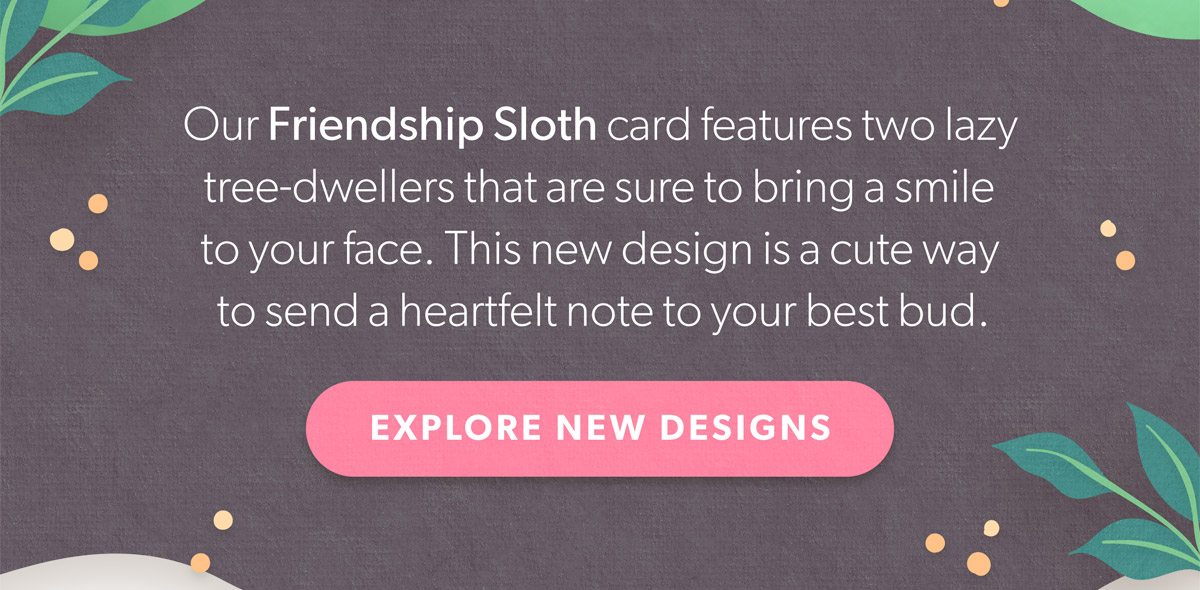 Our Friendship Sloth card features two lazy tree-dwellers that are sure to bring a smile to your face. This new design is a cute way to send a heartfelt note to your best bud. Explore New Designs