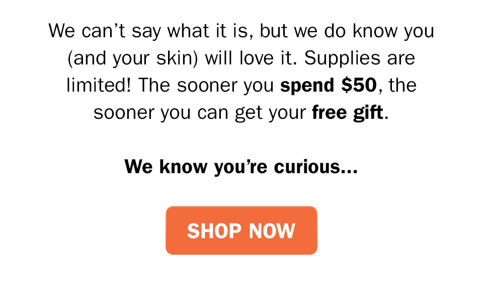 We can’t say what it is, but we do know you (and your skin) will love it. Supplies are limited! The sooner you spend $50 on Olay.com the sooner you can get your free gift. We know you’re curious...Shop Now.