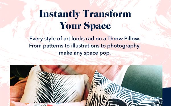 Instantly Transform Your Space Every style of art looks rad on a Throw Pillow. From patterns to illustrations to photography, make any space pop.