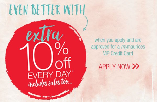Even better with extra 10% off every day*, includes sales to... when you apply and are approved for a mymaurices VIP Credit Card - apply now