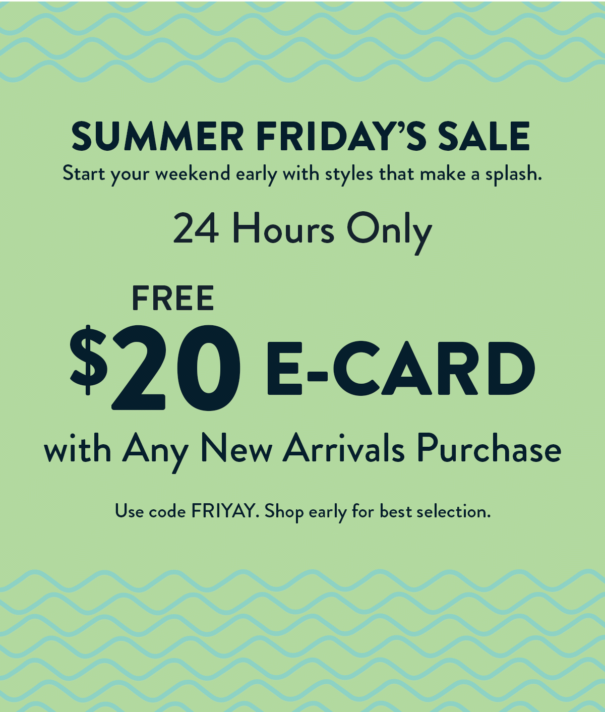 Summer Friday's Sale. Start your weekend early with styles that make a splash. 24 Hours Only. $20 e-card with Any New Arrivals Purchase. Use code FRIYAY. 