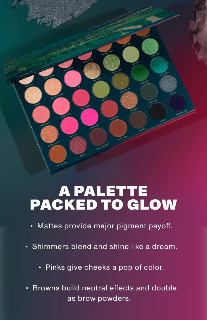 A PALETTE PACKED TO GLOW Mattes provide major pigment payoff. Shimmers blend and shine like a dream. Pinks give cheeks a pop of color. Browns build neutral effects and double as brow powders.