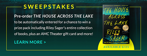 Available 6/21 SWEEPSTAKES: Pre-order THE HOUSE ACROSS THE LAKE to be automatically entered for a chance to win a prize pack including Riley Sager's entire collection of books, plus an AMC Theater gift card and more! | LEARN MORE