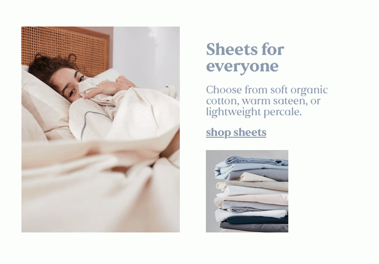 Sheets for everyone | Choose from soft organic cotton, warm sateen, or lightweight percale. | shop sheets