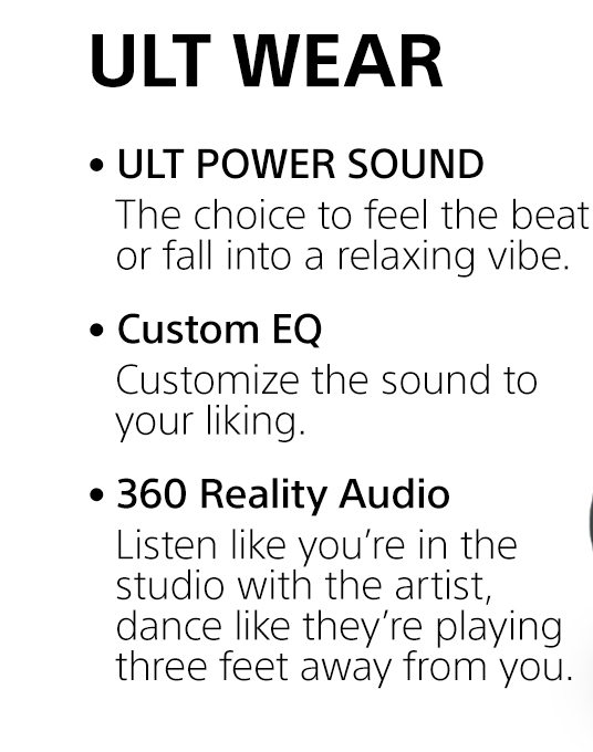 ULT WEAR | • ULT POWER SOUND | The choice to feel the beat or fall into a relaxing vibe. • Custom EQ | Customize the sound to your liking. • 360 Reality Audio | Listen like you’re in the studio with the artist, dance like they’re playing three feet away from you.