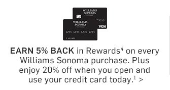 Earn 5% Back in Rewards* on every Williams Sonoma purchase. Plus enjoy 20% off when you open and use your credit card today.**