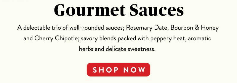 Gourmet Sauces A delectable trio of well-rounded sauces; Rosemary Date, Bourbon & Honey and Cherry Chipotle; savory blends packed with peppery heat, aromatic herbs and delicate sweetness. SHOP NOW