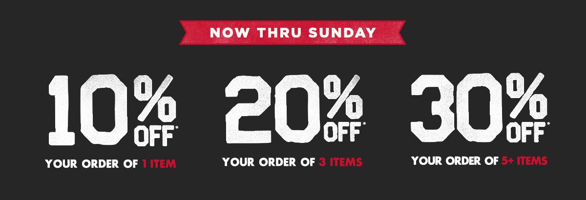 Now thru Sunday. 10% off* your order of 1 item. 20% off* your order of 3 items. 30% off* your order of 5+ items. In store & online*