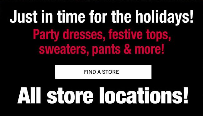 Just in time for the Holidays! Party dresses, festive tops, sweaters, pants & more! All store locations!