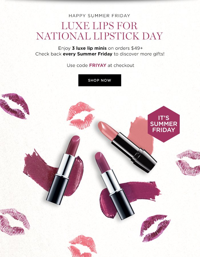 HAPPY SUMMER FRIDAY LUXE LIPS FOR NATIONAL LIPSTICK DAY Enjoy 3 luxe lipsticks on orders $49+ Check back every Summer Friday to discover more gifts! Use code FRIYAY at checkout SHOP NOW