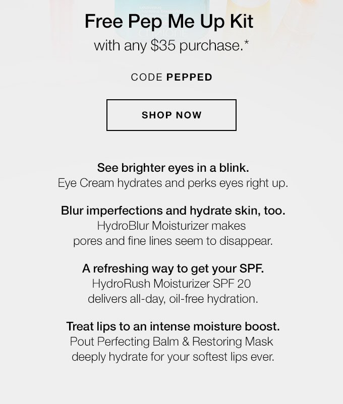 Free Pep Me Up Kit with any $35 purchase.* CODE PEPPED SHOP NOW See brighter eyes in a blink. Eye Cream hydrates and perks eyes right up. Blur imperfections and hydrate skin, too. HydroBlur Moisturizer makes pores and fine lines seem to disappear. A refreshing way to get your SPF. HydroRush Moisturizer SPF 20 delivers all-day, oil-free hydration. Treat lips to an intense moisture boost. Pout Perfecting Balm & Restoring Mask deeply hydrate for your softest lips ever.
