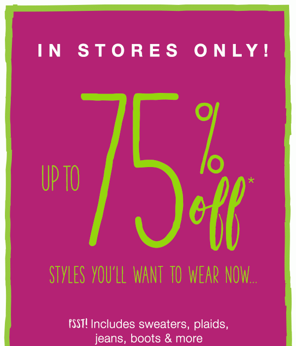 In stores only! Up to 75% off* styles you'll want to wear now.. Psst! inlcudes sweaters, plaids, jeans, boots & more