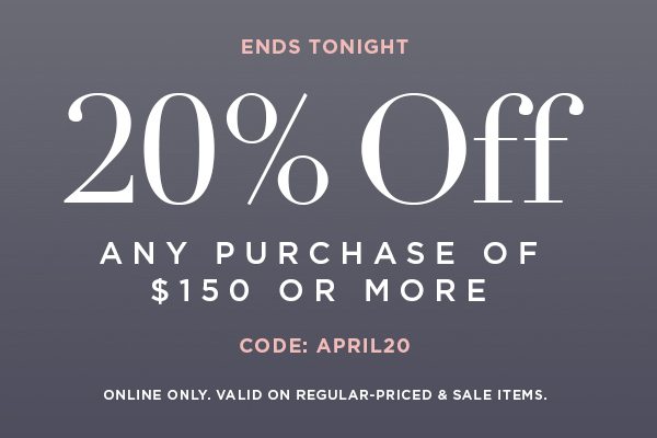 ENDS TONIGHT 20% OFF Any Purchase of $150 or More CODE: APRIL20 ONLINE ONLY. VALID ON REGULAR-PRICED & SALE ITEMS.