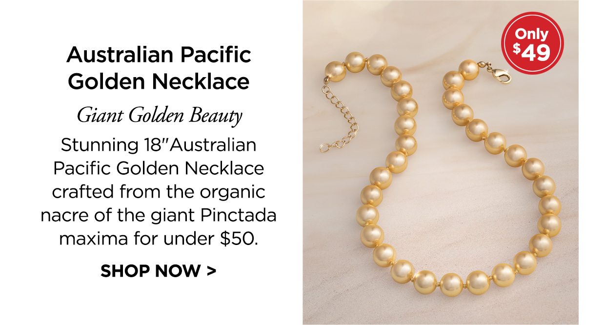 Only $49! Australian Pacific Golden Necklace. Giant Golden Beauty Stunning 18 inch Australian Pacific Golden Necklace crafted from the organic nacre of the giant Pinctada maxima for under $50. SHOP NOW >