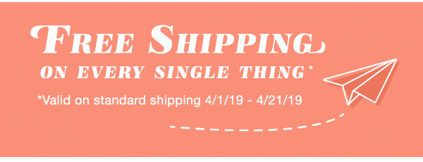 Free shipping on every single thing*. *Valid on standard shipping 4/1/19 - 4/21/19.