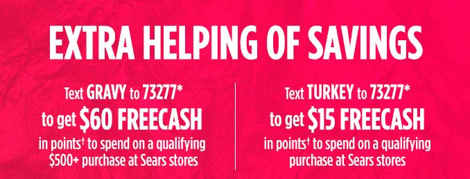 EXTRA HELPING OF SAVINGS | Text GRAVY to 73277* to get $60 FREECASH in points† to spend on a qualifying $500+ purchase at Sears stores | Text TURKEY to 73277* to get $15 FREECASH in points† to spend on a qualifying purchase at Sears stores