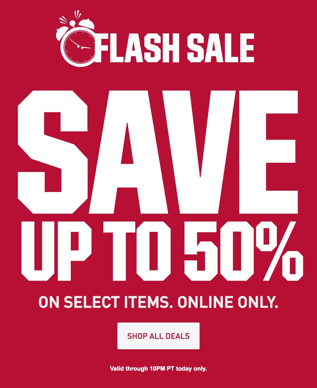 ENDS TONIGHT - FLASH SALE SAVE UP TO 50% on select items. online only. | Valid 10PM PT today only | SHOP NOW until 10pm ET – After 10pm, click here to shop more of this Week’s Deals. If you have trouble viewing this content, please contact Customer Service at 877-846-9997 for assistance.