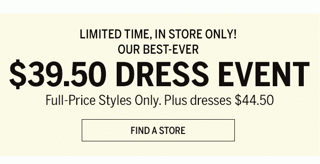 LIMITED TIME, IN STORE ONLY! OUR BEST EVEN $39.50 DRESS EVENT FULL-PRICE STYLES ONLY. PLUS DRESSES $44.50