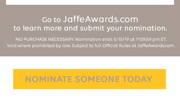 Go to JaffeAwards.com to learn more and submit your nomination. NO PURCHASE NECESSARY. Nomination ends 05/15/19 at 11:59:59 (ET). Void where prohibited by law. Subject to full Official Rules at JaffeAwards.com. Nominate someone today.