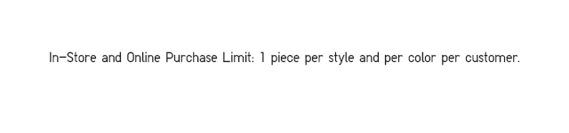 IN-STORE AND ONLINE PURCHASE LIMIT. 1 PIECE PER STYLE AND PER COLOR PER CUSTOMER