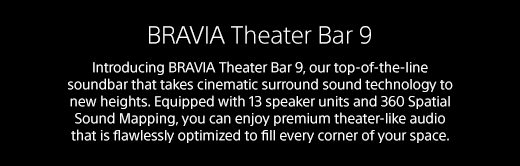 BRAVIA Theater Bar 9 | Introducing BRAVIA Theater Bar 9, our top-of-the-line soundbar that takes cinematic surround sound technology to new heights. Equipped with 13 speaker units and 360 Spatial Sound Mapping, you can enjoy premium theater-like audio that is flawlessly optimized to fill every corner of your space.