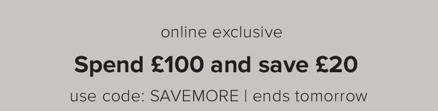 online exclusive spend £100 and save £20 use code: SAVEMORE | ends tomorrow