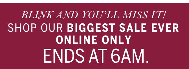 Blink and you'll miss it! Shop our biggest sale ever online only. Ends 6am.