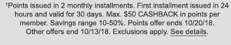 †Points issued in 2 monthly installments. First installment issued in 24 hours and valid for 30 days. Max. $50 CASHBACK in points per member. Savings range 10-50%. Points offer ends 10/20/18. Other offers end 10/13/18. Exclusions apply. See details.