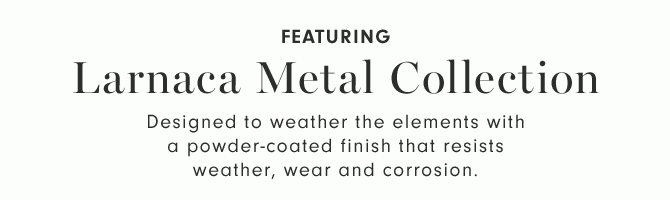 FEATURING - Larnaca Metal Collection - Designed to weather the elements with a powder-coated finish that resists weather, wear and corrosion.