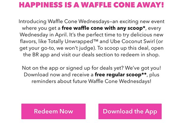 Introducing Waffle Cone Wednesdays-an exciting new event where you get a free waffle cone with any scoop*, every Wednesday in April. It's the perfect time to try delicious new flavors, like Totally Unwrapped™ and Ube Coconut Swirl (or get your go-to, we won't judge). To scoop up this deal, open the BR app and visit our deals section to redeem in shop. Not on the app or signed up for deals yet? We've got you! Download now and receive a free regular scoop**, plus reminders about future Waffle Cone Wednesdays!