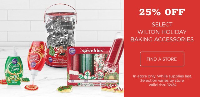 25% OFF | Select Wilton Holiday Baking Accessories | Find a Store | In-store only. While supplies last. Selection varies by store. Valid thru 12/24.