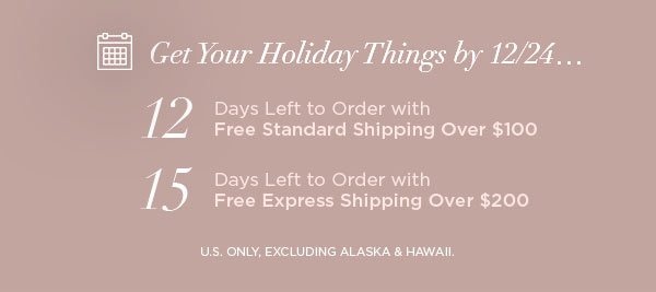 Get Your Holiday Things by 12/24... 12 Days Left to Order with Free Standard Shipping Over $100 15 Days Left to Order with Free Express Shipping Over $200 U.S. ONLY, EXCLUDING ALASKA & HAWAII.