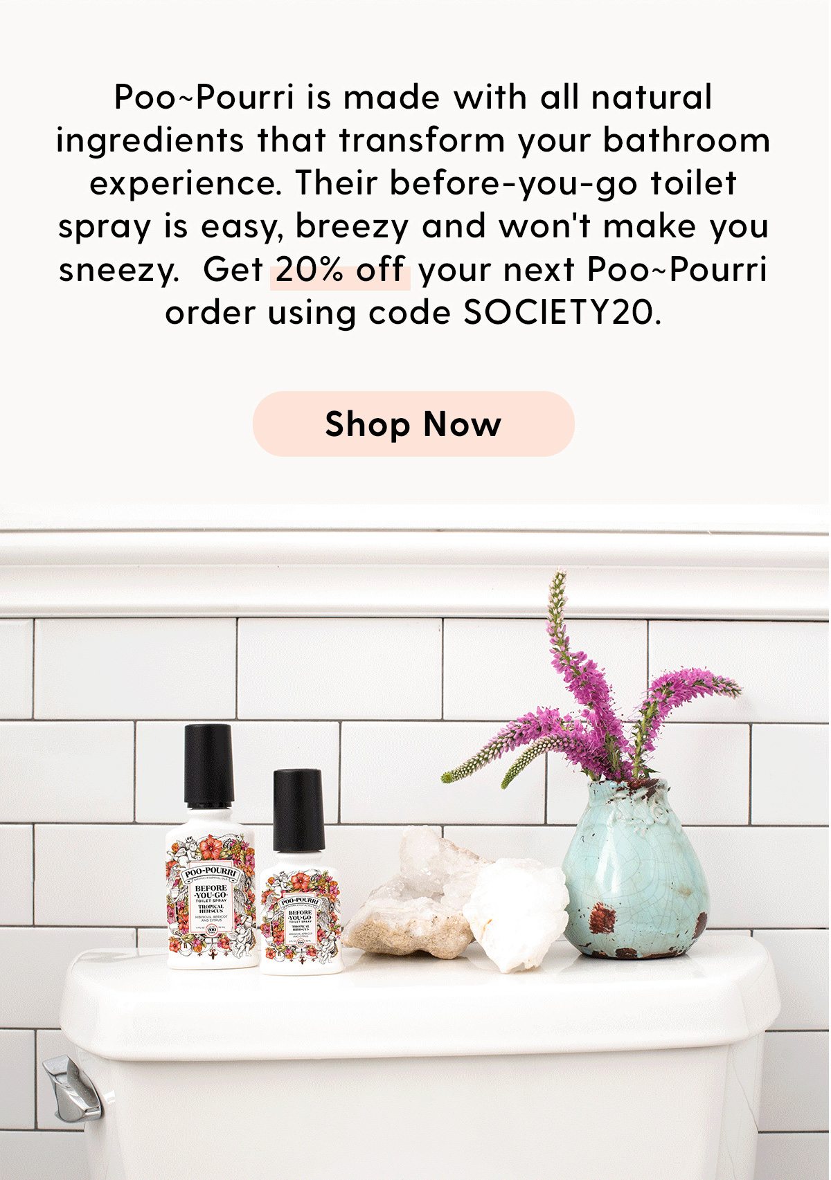 Poo~Pourri is made with all natural ingredients that transform your bathroom experience. Their before-you-go toilet spray is easy, breezy and won't make you sneezy. Get 20% off your next Poo~Pourri order using code SOCIETY20. Shop Now