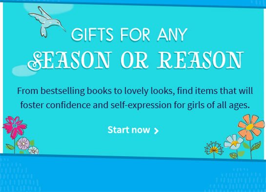 GIFTS FOR ANY SEASON OR REASON From bestselling books to lovely looks, find items that will foster confidence and self-expression for girls of all ages. Start now >